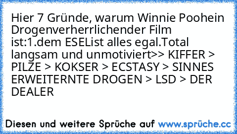 Hier 7 Gründe, warum Winnie Pooh
ein Drogenverherrlichender Film ist:
1.
dem ESEL
ist alles egal.
Total langsam und unmotiviert
>> KIFFER > PILZE > KOKSER > ECSTASY > SINNES ERWEITERNTE DROGEN > LSD > DER DEALER 