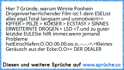 Hier 7 Gründe, warum Winnie Pooh
ein Drogenverherrlichender Film ist:
1.
dem ESEL
ist alles egal.
Total langsam und unmotiviert
>> KIFFER > PILZE > KOKSER > ECSTASY > SINNES ERWEITERNTE DROGEN > LSD <
7.
und zu guter letzt
die EULE
Sie hilft immer,
wenn jemand Probleme hatEinschlafen:
O.O
O.0
0.0
0.o
o.o
°.°
°.-
-.°
-.-
=.=
Kleines Geräusch aus der Ecke:
O.O
>> DER DEALER 