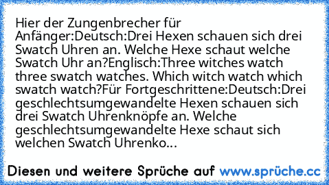 Hier der Zungenbrecher für Anfänger:
Deutsch:
Drei Hexen schauen sich drei Swatch Uhren an. Welche Hexe schaut welche Swatch Uhr an?
Englisch:
Three witches watch three swatch watches. Which witch watch which swatch watch?
Für Fortgeschrittene:
Deutsch:
Drei geschlechtsumgewandelte Hexen schauen sich drei Swatch Uhrenknöpfe an. Welche geschlechtsumgewandelte Hexe schaut sich welchen Swatch Uhre...