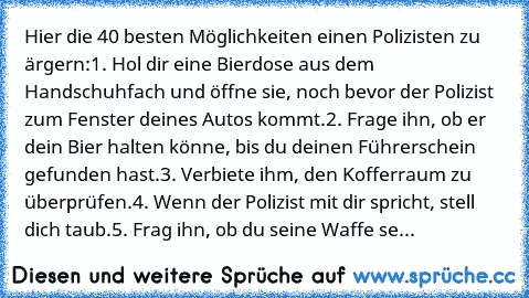 Hier die 40 besten Möglichkeiten einen Polizisten zu ärgern:
1. Hol dir eine Bierdose aus dem Handschuhfach und öffne sie, noch bevor der Polizist zum Fenster deines Autos kommt.
2. Frage ihn, ob er dein Bier halten könne, bis du deinen Führerschein gefunden hast.
3. Verbiete ihm, den Kofferraum zu überprüfen.
4. Wenn der Polizist mit dir spricht, stell dich taub.
5. Frag ihn, ob du seine Waffe...