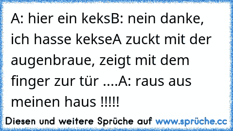 A: hier ein keks
B: nein danke, ich hasse kekse
A zuckt mit der augenbraue, zeigt mit dem finger zur tür ....
A: raus aus meinen haus !!!!!