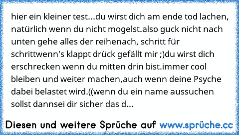 hier ein kleiner test...
du wirst dich am ende tod lachen,
 natürlich wenn du nicht mogelst.
also guck nicht nach unten gehe alles der reihe
nach, schritt für schritt
wenn's klappt drück gefällt mir ;)
du wirst dich erschrecken wenn du mitten drin bist.
immer cool bleiben und weiter machen,
auch wenn deine Psyche dabei belastet wird.
((wenn du ein name aussuchen sollst dann
sei dir sicher das d...