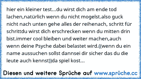 hier ein kleiner test...
du wirst dich am ende tod lachen,
natürlich wenn du nicht mogelst.
also guck nicht nach unten gehe alles der reihe
nach, schritt für schritt
du wirst dich erschrecken wenn du mitten drin bist.
immer cool bleiben und weiter machen,
auch wenn deine Psyche dabei belastet wird.
((wenn du ein name aussuchen sollst dann
sei dir sicher das du die leute auch kennst))
da spiel k...