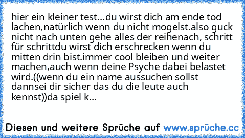 hier ein kleiner test...
du wirst dich am ende tod lachen,
natürlich wenn du nicht mogelst.
also guck nicht nach unten gehe alles der reihe
nach, schritt für schritt
du wirst dich erschrecken wenn du mitten drin bist.
immer cool bleiben und weiter machen,
auch wenn deine Psyche dabei belastet wird.
((wenn du ein name aussuchen sollst dann
sei dir sicher das du die leute auch kennst))
da spiel k...