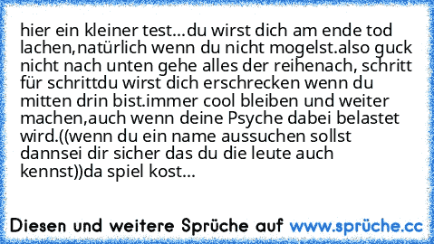 hier ein kleiner test...
du wirst dich am ende tod lachen,
natürlich wenn du nicht mogelst.
also guck nicht nach unten gehe alles der reihe
nach, schritt für schritt
du wirst dich erschrecken wenn du mitten drin bist.
immer cool bleiben und weiter machen,
auch wenn deine Psyche dabei belastet wird.
((wenn du ein name aussuchen sollst dann
sei dir sicher das du die leute auch kennst))
da spiel k...