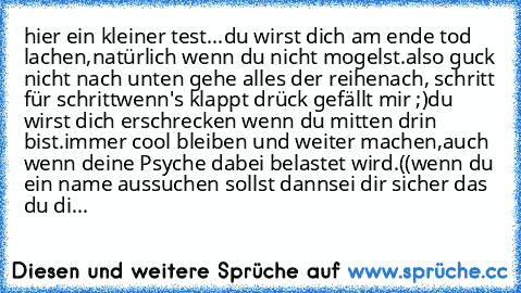 hier ein kleiner test...
du wirst dich am ende tod lachen,
natürlich wenn du nicht mogelst.
also guck nicht nach unten gehe alles der reihe
nach, schritt für schritt
wenn's klappt drück gefällt mir ;)
du wirst dich erschrecken wenn du mitten drin bist.
immer cool bleiben und weiter machen,
auch wenn deine Psyche dabei belastet wird.
((wenn du ein name aussuchen sollst dann
sei dir sicher das du...