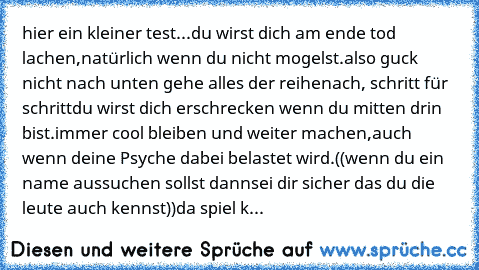 hier ein kleiner test...
du wirst dich am ende tod lachen,
natürlich wenn du nicht mogelst.
also guck nicht nach unten gehe alles der reihe
nach, schritt für schritt
du wirst dich erschrecken wenn du mitten drin bist.
immer cool bleiben und weiter machen,
auch wenn deine Psyche dabei belastet wird.
((wenn du ein name aussuchen sollst dann
sei dir sicher das du die leute auch kennst))
da spiel k...