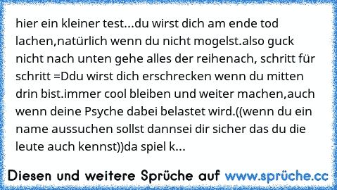 hier ein kleiner test...
du wirst dich am ende tod lachen,
natürlich wenn du nicht mogelst.
also guck nicht nach unten gehe alles der reihe
nach, schritt für schritt =D
du wirst dich erschrecken wenn du mitten drin bist.
immer cool bleiben und weiter machen,
auch wenn deine Psyche dabei belastet wird.
((wenn du ein name aussuchen sollst dann
sei dir sicher das du die leute auch kennst))
da spie...