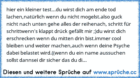 hier ein kleiner test...
du wirst dich am ende tod lachen,
natürlich wenn du nicht mogelst.
also guck nicht nach unten gehe alles der reihe
nach, schritt für schritt
wenn's klappt drück gefällt mir ;)
du wirst dich erschrecken wenn du mitten drin bist.
immer cool bleiben und weiter machen,
auch wenn deine Psyche dabei belastet wird.
((wenn du ein name aussuchen sollst dann
sei dir sicher das du...