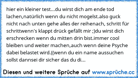 hier ein kleiner test...
du wirst dich am ende tod lachen,
natürlich wenn du nicht mogelst.
also guck nicht nach unten gehe alles der reihe
nach, schritt für schritt
wenn's klappt drück gefällt mir ;)
du wirst dich erschrecken wenn du mitten drin bist.
immer cool bleiben und weiter machen,
auch wenn deine Psyche dabei belastet wird.
((wenn du ein name aussuchen sollst dann
sei dir sicher das du di...