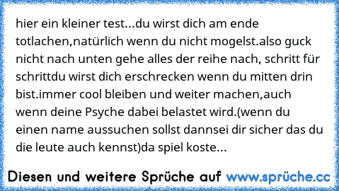 hier ein kleiner test...
du wirst dich am ende totlachen,
natürlich wenn du nicht mogelst.
also guck nicht nach unten gehe alles der reihe nach, schritt für schritt
du wirst dich erschrecken wenn du mitten drin bist.
immer cool bleiben und weiter machen,
auch wenn deine Psyche dabei belastet wird.
(wenn du einen name aussuchen sollst dann
sei dir sicher das du die leute auch kennst)
da spiel ko...