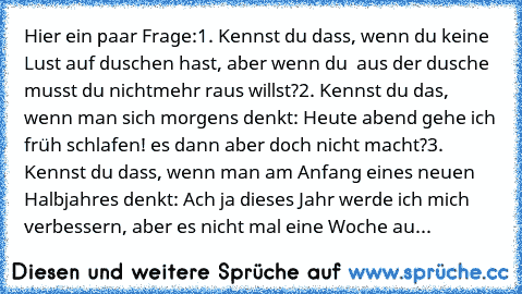 Hier ein paar Frage:
1. Kennst du dass, wenn du keine Lust auf duschen hast, aber wenn du  aus der dusche musst du nichtmehr raus willst?
2. Kennst du das, wenn man sich morgens denkt: Heute abend gehe ich früh schlafen! es dann aber doch nicht macht?
3. Kennst du dass, wenn man am Anfang eines neuen Halbjahres denkt: Ach ja dieses Jahr werde ich mich verbessern, aber es nicht mal eine Woche au...