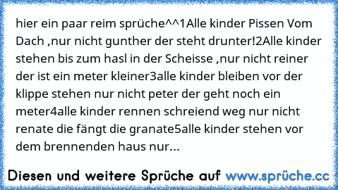 hier ein paar reim sprüche^^
1
Alle kinder Pissen Vom Dach ,nur nicht gunther der steht drunter!
2
Alle kinder stehen bis zum hasl in der Scheisse ,nur nicht reiner der ist ein meter kleiner
3
alle kinder bleiben vor der klippe stehen nur nicht peter der geht noch ein meter
4
alle kinder rennen schreiend weg nur nicht renate die fängt die granate
5
alle kinder stehen vor dem brennenden haus nur...