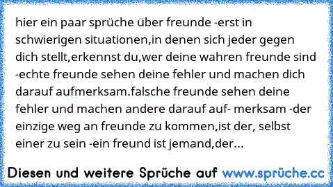 hier ein paar sprüche über freunde ♥
-erst in schwierigen situationen,in denen sich jeder
 gegen dich stellt,erkennst du,wer deine wahren
 freunde sind ♥
-echte freunde sehen deine fehler und machen
 dich darauf aufmerksam.falsche freunde sehen
 deine fehler und machen andere darauf auf-
 merksam ♥
-der einzige weg an freunde zu kommen,ist der,
 selbst einer zu sein ♥
-ein freund ist jemand,der di...