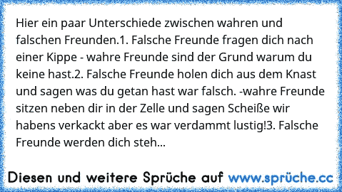 Hier ein paar Unterschiede zwischen wahren und falschen Freunden.
1. Falsche Freunde fragen dich nach einer Kippe - wahre Freunde sind der Grund warum du keine hast.
2. Falsche Freunde holen dich aus dem Knast und sagen was du getan hast war falsch. -wahre Freunde sitzen neben dir in der Zelle und sagen Scheiße wir habens verkackt aber es war verdammt lustig!
3. Falsche Freunde werden dich steh...