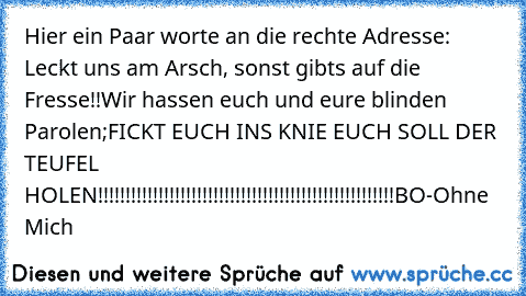 Hier ein Paar worte an die rechte Adresse:  Leckt uns am Arsch, sonst gibts auf die Fresse!!
Wir hassen euch und eure blinden Parolen;
FICKT EUCH INS KNIE EUCH SOLL DER TEUFEL HOLEN!!!!!!!!!!!!!!!!!!!!!!!!!!!!!!!!!!!!!!!!!!!!!!!!!!!!!!
BO-Ohne Mich♥♥♥♥♥♥♥♥♥♥♥♥