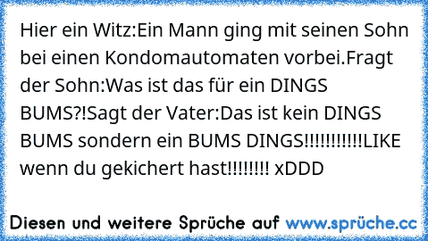 Hier ein Witz:
Ein Mann ging mit seinen Sohn bei einen Kondomautomaten vorbei.
Fragt der Sohn:Was ist das für ein DINGS BUMS?!
Sagt der Vater:Das ist kein DINGS BUMS sondern ein BUMS DINGS!!!!!!!!!!!
LIKE wenn du gekichert hast!!!!!!!! xDDD