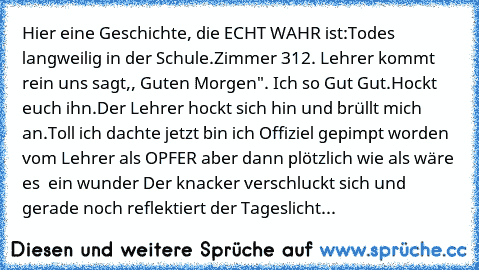 Hier eine Geschichte, die ECHT WAHR ist:
Todes langweilig in der Schule.
Zimmer 312. Lehrer kommt rein uns sagt,, Guten Morgen". Ich so Gut Gut.Hockt euch ihn.
Der Lehrer hockt sich hin und brüllt mich an.
Toll ich dachte jetzt bin ich Offiziel gepimpt worden vom Lehrer als OPFER aber dann plötzlich wie als wäre es  ein wunder Der knacker verschluckt sich und gerade noch reflektiert der Tagesli...