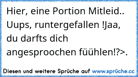 Hier, eine Portion Mitleid.. Uups, runtergefallen !
Jaa, du darfts dich angesproochen füühlen!?>.