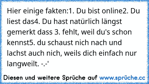 Hier einige fakten:
1. Du bist online
2. Du liest das
4. Du hast natürlich längst gemerkt dass 3. fehlt, weil du's schon kennst
5. du schaust nich nach und lachst auch nich, weils dich einfach nur langweilt. -.-'