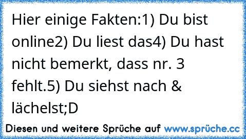 Hier einige Fakten:
1) Du bist online
2) Du liest das
4) Du hast nicht bemerkt, dass nr. 3 fehlt.
5) Du siehst nach & lächelst
;D