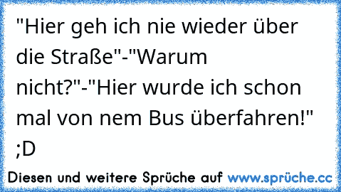 "Hier geh ich nie wieder über die Straße"-"Warum nicht?"-"Hier wurde ich schon mal von nem Bus überfahren!" ;D