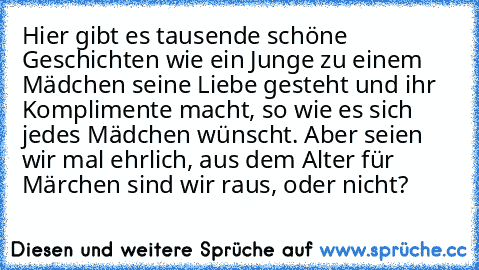 Hier gibt es tausende schöne Geschichten wie ein Junge zu einem Mädchen seine Liebe gesteht und ihr Komplimente macht, so wie es sich jedes Mädchen wünscht. Aber seien wir mal ehrlich, aus dem Alter für Märchen sind wir raus, oder nicht?