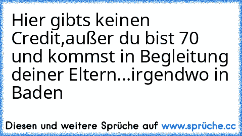 Hier gibts keinen Credit,außer du bist 70 und kommst in Begleitung deiner Eltern...irgendwo in Baden