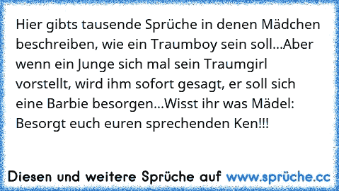 Hier gibts tausende Sprüche in denen Mädchen beschreiben, wie ein Traumboy sein soll...
Aber wenn ein Junge sich mal sein Traumgirl vorstellt, wird ihm sofort gesagt, er soll sich eine Barbie besorgen...
Wisst ihr was Mädel: Besorgt euch euren sprechenden Ken!!!