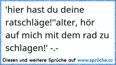 'hier hast du deine ratschläge!'
'alter, hör auf mich mit dem rad zu schlagen!' -.-