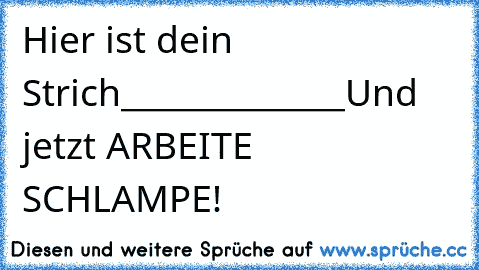 Hier ist dein Strich
______________
Und jetzt ARBEITE SCHLAMPE!