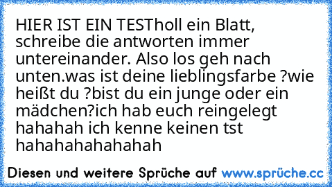 HIER IST EIN TEST
holl ein Blatt, schreibe die antworten immer untereinander. Also los geh nach unten.
was ist deine lieblingsfarbe ?
wie heißt du ?
bist du ein junge oder ein mädchen?
ich hab euch reingelegt hahahah ich kenne keinen tst hahahahahahahah