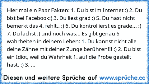 Hier mal ein Paar Fakten: 1. Du bist im Internet :) 2. Du bist bei Facebook:) 3. Du liest grad :) 5. Du hast nicht bemerkt das 4. fehlt.. :) 6. Du kontrollierst es grade... :) 7. Du lachst :) und noch was... Es gibt genau 6 wahrheiten in deinem Leben: 1. Du kannst nicht alle deine Zähne mit deiner Zunge berühren!!! :) 2. Du bist ein Idiot, weil du Wahrheit 1. auf die Probe gestellt hast. :) 3. ...