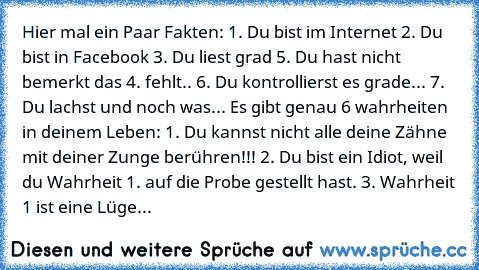 Hier mal ein Paar Fakten: 1. Du bist im Internet 2. Du bist in Facebook 3. Du liest grad 5. Du hast nicht bemerkt das 4. fehlt.. 6. Du kontrollierst es grade... 7. Du lachst und noch was... Es gibt genau 6 wahrheiten in deinem Leben: 1. Du kannst nicht alle deine Zähne mit deiner Zunge berühren!!! 2. Du bist ein Idiot, weil du Wahrheit 1. auf die Probe gestellt hast. 3. Wahrheit 1 ist eine Lüge...