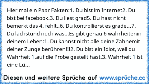 Hier mal ein Paar Fakten:
1. Du bist im Internet
2. Du bist bei facebook.
3. Du liest grad
5. Du hast nicht bemerkt das 4. fehlt..
6. Du kontrollierst es grade...
7. Du lachst
und noch was...
Es gibt genau 6 wahrheiten
in deinem Leben:
1. Du kannst nicht alle deine Zähne
mit deiner Zunge berühren!!!
2. Du bist ein Idiot, weil du Wahrheit 1.
auf die Probe gestellt hast.
3. Wahrheit 1 ist eine Lü...