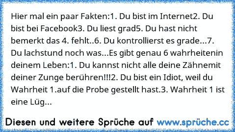 Hier mal ein paar Fakten:
1. Du bist im Internet
2. Du bist bei Facebook
3. Du liest grad
5. Du hast nicht bemerkt das 4. fehlt..
6. Du kontrollierst es grade...
7. Du lachst
und noch was...
Es gibt genau 6 wahrheiten
in deinem Leben:
1. Du kannst nicht alle deine Zähne
mit deiner Zunge berühren!!!
2. Du bist ein Idiot, weil du Wahrheit 1.
auf die Probe gestellt hast.
3. Wahrheit 1 ist eine Lüg...