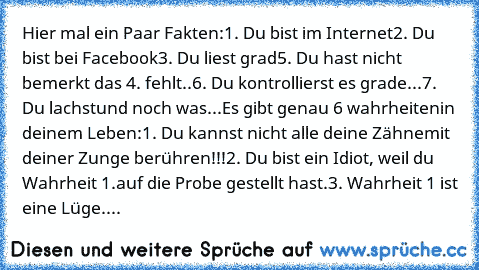 Hier mal ein Paar Fakten:
1. Du bist im Internet
2. Du bist bei Facebook
3. Du liest grad
5. Du hast nicht bemerkt das 4. fehlt..
6. Du kontrollierst es grade...
7. Du lachst
und noch was...
Es gibt genau 6 wahrheiten
in deinem Leben:
1. Du kannst nicht alle deine Zähne
mit deiner Zunge berühren!!!
2. Du bist ein Idiot, weil du Wahrheit 1.
auf die Probe gestellt hast.
3. Wahrheit 1 ist eine Lüg...