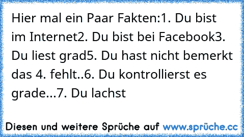 Hier mal ein Paar Fakten:
1. Du bist im Internet
2. Du bist bei Facebook
3. Du liest grad
5. Du hast nicht bemerkt das 4. fehlt..
6. Du kontrollierst es grade...
7. Du lachst