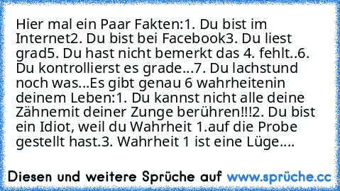 Hier mal ein Paar Fakten:
1. Du bist im Internet
2. Du bist bei Facebook
3. Du liest grad
5. Du hast nicht bemerkt das 4. fehlt..
6. Du kontrollierst es grade...
7. Du lachst
und noch was...
Es gibt genau 6 wahrheiten
in deinem Leben:
1. Du kannst nicht alle deine Zähne
mit deiner Zunge berühren!!!
2. Du bist ein Idiot, weil du Wahrheit 1.
auf die Probe gestellt hast.
3. Wahrheit 1 ist eine Lüg...