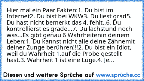 Hier mal ein Paar Fakten:
1. Du bist im Internet
2. Du bist bei WKW
3. Du liest grad
5. Du hast nicht bemerkt das 4. fehlt..
6. Du kontrollierst es grade...
7. Du lachst
und noch was...
Es gibt genau 6 Wahrheiten
in deinem Leben:
1. Du kannst nicht alle deine Zähne
mit deiner Zunge berühren!!!
2. Du bist ein Idiot, weil du Wahrheit 1.
auf die Probe gestellt hast.
3. Wahrheit 1 ist eine Lüge.
4....