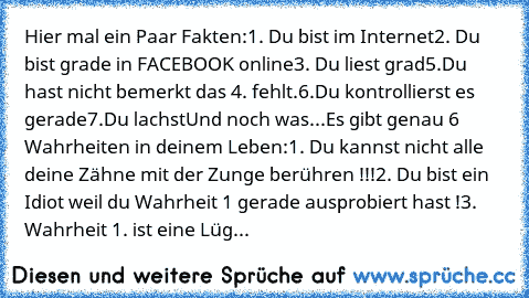 Hier mal ein Paar Fakten:
1. Du bist im Internet
2. Du bist grade in FACEBOOK online
3. Du liest grad
5.Du hast nicht bemerkt das 4. fehlt.
6.Du kontrollierst es gerade
7.Du lachst
Und noch was...
Es gibt genau 6 Wahrheiten in deinem Leben:
1. Du kannst nicht alle deine Zähne mit der Zunge berühren !!!
2. Du bist ein Idiot weil du Wahrheit 1 gerade ausprobiert hast !
3. Wahrheit 1. ist eine Lüg...