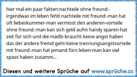 hier mal ein paar fakten:
nachteile ohne freund:
- irgendwas im leben fehlt.
nachteile mit freund:
-man hat oft liebeskummer
-man vermisst den anderen
-
vorteile ohne freund:
-man kan sich geld aufm handy sparen
-hat zeit für sich und die mädls
-braucht keine angst haben das der andere fremd geht
-keine trennungsangst
vorteile mit freund:
-man hat jemand fürs leben
-man kan viel spass haben zus...