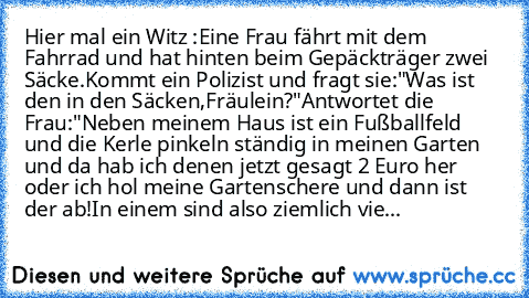 Hier mal ein Witz :
Eine Frau fährt mit dem Fahrrad und hat hinten beim Gepäckträger zwei Säcke.Kommt ein Polizist und fragt sie:"Was ist den in den Säcken,Fräulein?"
Antwortet die Frau:"Neben meinem Haus ist ein Fußballfeld und die Kerle pinkeln ständig in meinen Garten und da hab ich denen jetzt gesagt 2 Euro her oder ich hol meine Gartenschere und dann ist der ab!In einem sind also ziemlich ...