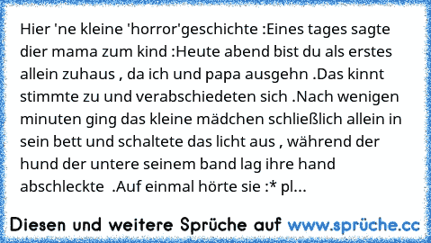 Hier 'ne kleine 'horror'geschichte :
Eines tages sagte dier mama zum kind :
Heute abend bist du als erstes allein zuhaus , da ich und papa ausgehn .
Das kinnt stimmte zu und verabschiedeten sich .
Nach wenigen minuten ging das kleine mädchen schließlich allein in sein bett und schaltete das licht aus , während der hund der untere seinem band lag ihre hand abschleckte  .
Auf einmal hörte sie :
* pl...