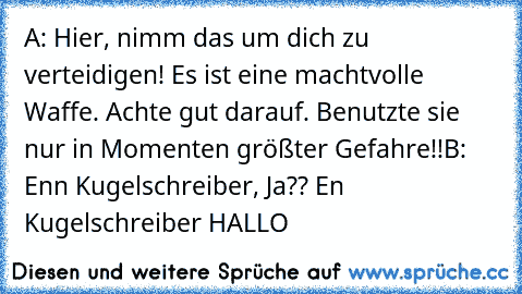 A: Hier, nimm das um dich zu verteidigen! Es ist eine machtvolle Waffe. Achte gut darauf. Benutzte sie nur in Momenten größter Gefahre!!
B: Enn Kugelschreiber, Ja?? En Kugelschreiber HALLO