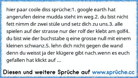 hier paar coole diss sprüche:
1. google earth hat angerufen deine mudda steht im weg.
2. du bist nicht fett nimm dir zwei stüle und setz dich zu uns.
3. alle spielen auf der strasse nur der rolf der klebt am golf
4. du bist wie der buchstabe q eine grosse null mit einem kleinen schwanz.
5. lehn dich nicht gegen die wand denn du weisst ja der klügere gibt nach.
wenn es euch gefallen hat klickt a...