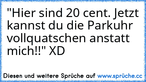 "Hier sind 20 cent. Jetzt kannst du die Parkuhr vollquatschen anstatt mich!!" XD