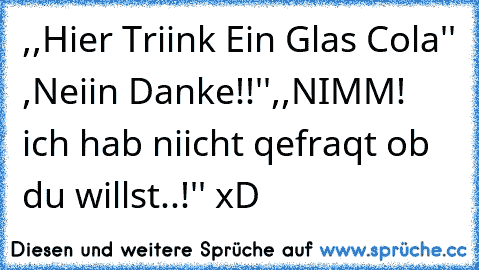 ,,Hier Triink Ein Glas Cola'' ,Neiin Danke!!'',,NIMM! ich hab niicht qefraqt ob du willst..!'' xD