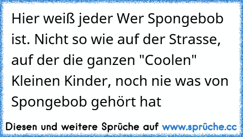 Hier weiß jeder Wer Spongebob ist. Nicht so wie auf der Strasse, auf der die ganzen "Coolen" Kleinen Kinder, noch nie was von Spongebob gehört hat