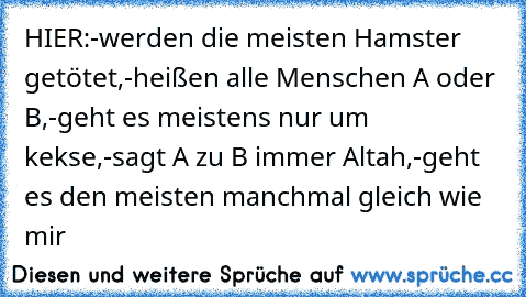 HIER:
-werden die meisten Hamster getötet,
-heißen alle Menschen A oder B,
-geht es meistens nur um kekse,
-sagt A zu B immer Altah,
-geht es den meisten manchmal gleich wie mir♥
♥♥♥